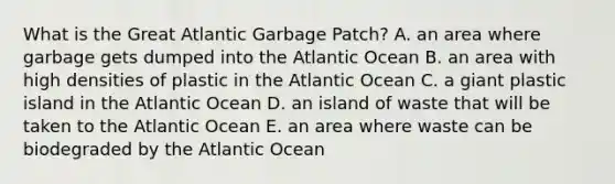 What is the Great Atlantic Garbage Patch? A. an area where garbage gets dumped into the Atlantic Ocean B. an area with high densities of plastic in the Atlantic Ocean C. a giant plastic island in the Atlantic Ocean D. an island of waste that will be taken to the Atlantic Ocean E. an area where waste can be biodegraded by the Atlantic Ocean