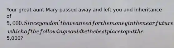 Your great aunt Mary passed away and left you and inheritance of 5,000. Since you don't have a need for the money in <a href='https://www.questionai.com/knowledge/k3kaQH73w3-the-near-future' class='anchor-knowledge'>the near future</a>, which of the following would be the best place to put the5,000?