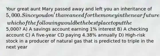 Your great aunt Mary passed away and left you an inheritance of 5,000. Since you don't have a need for the money in the near future, which of the following would be the best place to put the5,000? A) A savings account earning 1% interest B) A checking account C) A five-year CD paying 4.38% annually D) High-risk stock in a producer of natural gas that is predicted to triple in the next year