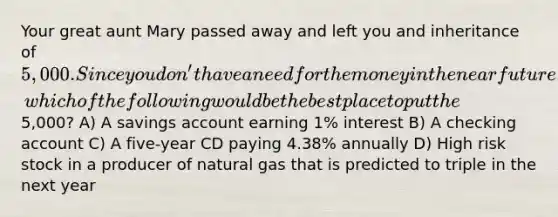 Your great aunt Mary passed away and left you and inheritance of 5,000. Since you don't have a need for the money in the near future, which of the following would be the best place to put the5,000? A) A savings account earning 1% interest B) A checking account C) A five-year CD paying 4.38% annually D) High risk stock in a producer of natural gas that is predicted to triple in the next year