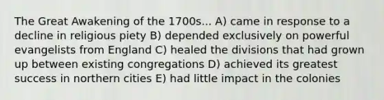 The Great Awakening of the 1700s... A) came in response to a decline in religious piety B) depended exclusively on powerful evangelists from England C) healed the divisions that had grown up between existing congregations D) achieved its greatest success in northern cities E) had little impact in the colonies