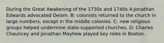 During the Great Awakening of the 1730s and 1740s A:Jonathan Edwards advocated Deism. B: colonists returned to the church in large numbers, except in the middle colonies. C: new religious groups helped undermine state-supported churches. D: Charles Chauncey and Jonathan Mayhew played key roles in Boston.