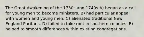 The Great Awakening of the 1730s and 1740s A) began as a call for young men to become ministers. B) had particular appeal with women and young men. C) alienated traditional New England Puritans. D) failed to take root in southern colonies. E) helped to smooth differences within existing congregations.