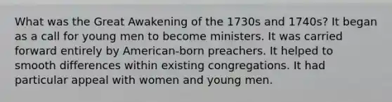 What was the Great Awakening of the 1730s and 1740s? It began as a call for young men to become ministers. It was carried forward entirely by American-born preachers. It helped to smooth differences within existing congregations. It had particular appeal with women and young men.