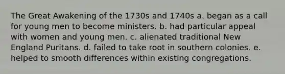 The Great Awakening of the 1730s and 1740s a. began as a call for young men to become ministers. b. had particular appeal with women and young men. c. alienated traditional New England Puritans. d. failed to take root in southern colonies. e. helped to smooth differences within existing congregations.