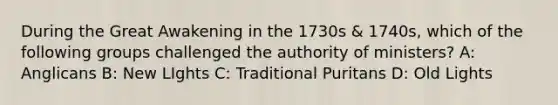 During the Great Awakening in the 1730s & 1740s, which of the following groups challenged the authority of ministers? A: Anglicans B: New LIghts C: Traditional Puritans D: Old Lights