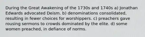 During the Great Awakening of the 1730s and 1740s a) Jonathan Edwards advocated Deism. b) denominations consolidated, resulting in fewer choices for worshippers. c) preachers gave rousing sermons to crowds dominated by the elite. d) some women preached, in defiance of norms.