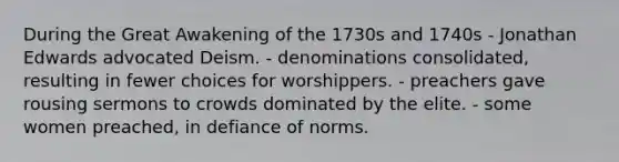 During the Great Awakening of the 1730s and 1740s - Jonathan Edwards advocated Deism. - denominations consolidated, resulting in fewer choices for worshippers. - preachers gave rousing sermons to crowds dominated by the elite. - some women preached, in defiance of norms.