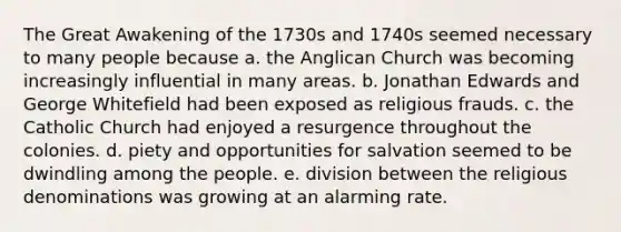 The Great Awakening of the 1730s and 1740s seemed necessary to many people because a. the Anglican Church was becoming increasingly influential in many areas. b. Jonathan Edwards and George Whitefield had been exposed as religious frauds. c. the Catholic Church had enjoyed a resurgence throughout the colonies. d. piety and opportunities for salvation seemed to be dwindling among the people. e. division between the religious denominations was growing at an alarming rate.