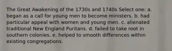 The Great Awakening of the 1730s and 1740s Select one: a. began as a call for young men to become ministers. b. had particular appeal with women and young men. c. alienated traditional New England Puritans. d. failed to take root in southern colonies. e. helped to smooth differences within existing congregations.