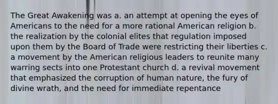 The Great Awakening was a. an attempt at opening the eyes of Americans to the need for a more rational American religion b. the realization by the colonial elites that regulation imposed upon them by the Board of Trade were restricting their liberties c. a movement by the American religious leaders to reunite many warring sects into one Protestant church d. a revival movement that emphasized the corruption of human nature, the fury of divine wrath, and the need for immediate repentance