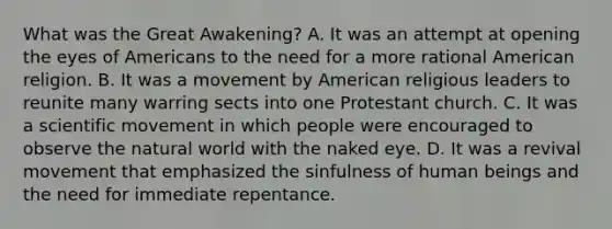 What was the Great Awakening? A. It was an attempt at opening the eyes of Americans to the need for a more rational American religion. B. It was a movement by American religious leaders to reunite many warring sects into one Protestant church. C. It was a scientific movement in which people were encouraged to observe the natural world with the naked eye. D. It was a revival movement that emphasized the sinfulness of human beings and the need for immediate repentance.