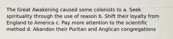 The Great Awakening caused some colonists to a. Seek spirituality through the use of reason b. Shift their loyalty from England to America c. Pay more attention to the scientific method d. Abandon their Puritan and Anglican congregations