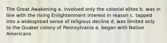 The Great Awakening a. involved only the colonial elites b. was in line with the rising Enlightenment interest in reason c. tapped into a widespread sense of religious decline d. was limited only to the Quaker colony of Pennsylvania e. began with Native Americans