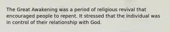 The Great Awakening was a period of religious revival that encouraged people to repent. It stressed that the individual was in control of their relationship with God.