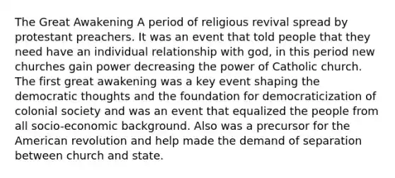 The Great Awakening A period of religious revival spread by protestant preachers. It was an event that told people that they need have an individual relationship with god, in this period new churches gain power decreasing the power of Catholic church. The first great awakening was a key event shaping the democratic thoughts and the foundation for democraticization of colonial society and was an event that equalized the people from all socio-economic background. Also was a precursor for the American revolution and help made the demand of separation between church and state.