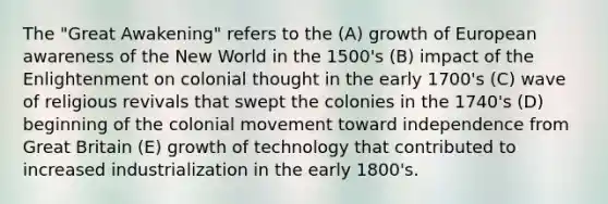 The "Great Awakening" refers to the (A) growth of European awareness of the New World in the 1500's (B) impact of the Enlightenment on colonial thought in the early 1700's (C) wave of religious revivals that swept the colonies in the 1740's (D) beginning of the colonial movement toward independence from Great Britain (E) growth of technology that contributed to increased industrialization in the early 1800's.