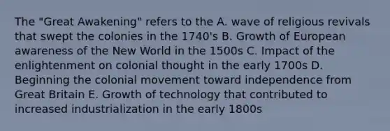 The "Great Awakening" refers to the A. wave of religious revivals that swept the colonies in the 1740's B. Growth of European awareness of the New World in the 1500s C. Impact of the enlightenment on colonial thought in the early 1700s D. Beginning the colonial movement toward independence from Great Britain E. Growth of technology that contributed to increased industrialization in the early 1800s