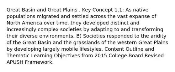 Great Basin and Great Plains . Key Concept 1.1: As native populations migrated and settled across the vast expanse of North America over time, they developed distinct and increasingly complex societies by adapting to and transforming their diverse environments. B) Societies responded to the aridity of the Great Basin and the grasslands of the western Great Plains by developing largely mobile lifestyles. Content Outline and Thematic Learning Objectives from 2015 College Board Revised APUSH Framework.