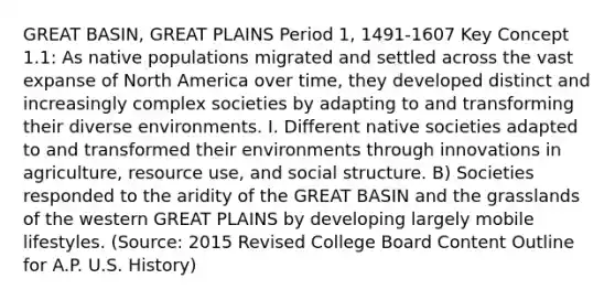 GREAT BASIN, GREAT PLAINS Period 1, 1491-1607 Key Concept 1.1: As native populations migrated and settled across the vast expanse of North America over time, they developed distinct and increasingly complex societies by adapting to and transforming their diverse environments. I. Different native societies adapted to and transformed their environments through innovations in agriculture, resource use, and social structure. B) Societies responded to the aridity of the GREAT BASIN and the grasslands of the western GREAT PLAINS by developing largely mobile lifestyles. (Source: 2015 Revised College Board Content Outline for A.P. U.S. History)