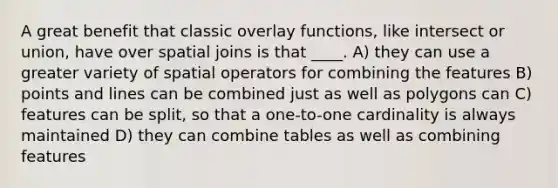 A great benefit that classic overlay functions, like intersect or union, have over spatial joins is that ____. A) they can use a greater variety of spatial operators for combining the features B) points and lines can be combined just as well as polygons can C) features can be split, so that a one-to-one cardinality is always maintained D) they can combine tables as well as combining features