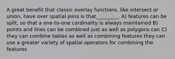 A great benefit that classic overlay functions, like intersect or union, have over spatial joins is that_________. A) features can be split, so that a one-to-one cardinality is always maintained B) points and lines can be combined just as well as polygons can C) they can combine tables as well as combining features they can use a greater variety of spatial operators for combining the features