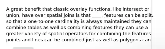 A great benefit that classic overlay functions, like intersect or union, have over spatial joins is that ____. features can be split, so that a one-to-one cardinality is always maintained they can combine tables as well as combining features they can use a greater variety of spatial operators for combining the features points and lines can be combined just as well as polygons can