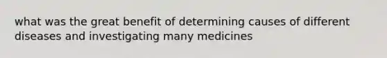 what was the great benefit of determining causes of different diseases and investigating many medicines