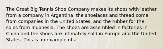 The Great Big Tennis Shoe Company makes its shoes with leather from a company in Argentina, the shoelaces and thread come from companies in the United States, and the rubber for the soles from Indonesia. The shoes are assembled in factories in China and the shoes are ultimately sold in Europe and the United States. This is an example of a