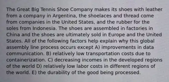 The Great Big Tennis Shoe Company makes its shoes with leather from a company in Argentina, the shoelaces and thread come from companies in the United States, and the rubber for the soles from Indonesia. The shoes are assembled in factories in China and the shoes are ultimately sold in Europe and the United States. All of the following factors help explain why this global assembly line process occurs except A) improvements in data communication. B) relatively low transportation costs due to containerization. C) decreasing incomes in the developed regions of the world D) relatively low labor costs in different regions of the world. E) the durability of the good being processed.