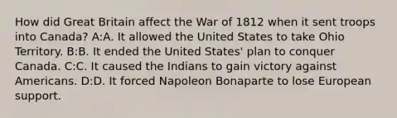 How did Great Britain affect the War of 1812 when it sent troops into Canada? A:A. It allowed the United States to take Ohio Territory. B:B. It ended the United States' plan to conquer Canada. C:C. It caused the Indians to gain victory against Americans. D:D. It forced Napoleon Bonaparte to lose European support.