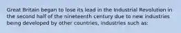 Great Britain began to lose its lead in the Industrial Revolution in the second half of the nineteenth century due to new industries being developed by other countries, industries such as: