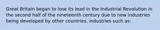 Great Britain began to lose its lead in the Industrial Revolution in the second half of the nineteenth century due to new industries being developed by other countries, industries such as: