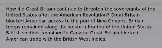 How did Great Britain continue to threaten the sovereignty of the United States after the American Revolution? Great Britain blocked American access to the port of New Orleans. British troops remained along the western frontier of the United States. British soldiers remained in Canada. Great Britain blocked American trade with the British West Indies.