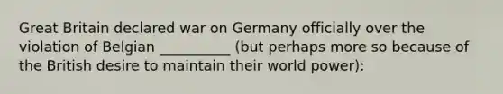 Great Britain declared war on Germany officially over the violation of Belgian __________ (but perhaps more so because of the British desire to maintain their world power):