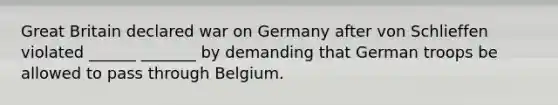 Great Britain declared war on Germany after von Schlieffen violated ______ _______ by demanding that German troops be allowed to pass through Belgium.