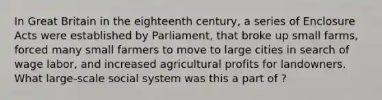 In Great Britain in the eighteenth century, a series of Enclosure Acts were established by Parliament, that broke up small farms, forced many small farmers to move to large cities in search of wage labor, and increased agricultural profits for landowners. What large-scale social system was this a part of ?