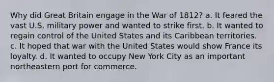 Why did Great Britain engage in the War of 1812? a. It feared the vast U.S. military power and wanted to strike first. b. It wanted to regain control of the United States and its Caribbean territories. c. It hoped that war with the United States would show France its loyalty. d. It wanted to occupy New York City as an important northeastern port for commerce.