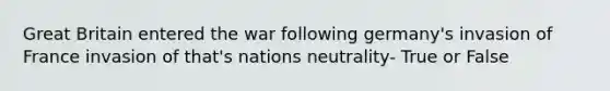 Great Britain entered the war following germany's invasion of France invasion of that's nations neutrality- True or False
