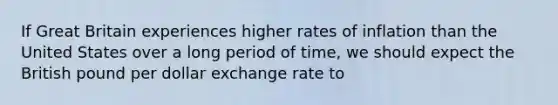 If Great Britain experiences higher rates of inflation than the United States over a long period of time, we should expect the British pound per dollar exchange rate to