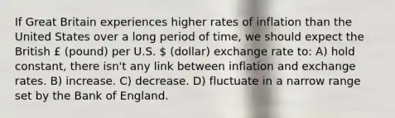 If Great Britain experiences higher rates of inflation than the United States over a long period of time, we should expect the British £ (pound) per U.S.  (dollar) exchange rate to: A) hold constant, there isn't any link between inflation and exchange rates. B) increase. C) decrease. D) fluctuate in a narrow range set by the Bank of England.