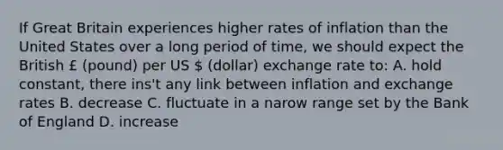 If Great Britain experiences higher rates of inflation than the United States over a long period of time, we should expect the British £ (pound) per US  (dollar) exchange rate to: A. hold constant, there ins't any link between inflation and exchange rates B. decrease C. fluctuate in a narow range set by the Bank of England D. increase