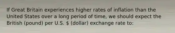 If Great Britain experiences higher rates of inflation than the United States over a long period of time, we should expect the British (pound) per U.S.  (dollar) exchange rate to: