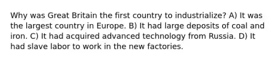 Why was Great Britain the first country to industrialize? A) It was the largest country in Europe. B) It had large deposits of coal and iron. C) It had acquired advanced technology from Russia. D) It had slave labor to work in the new factories.