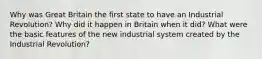 Why was Great Britain the first state to have an Industrial Revolution? Why did it happen in Britain when it did? What were the basic features of the new industrial system created by the Industrial Revolution?