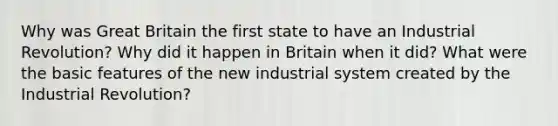 Why was Great Britain the first state to have an Industrial Revolution? Why did it happen in Britain when it did? What were the basic features of the new industrial system created by the Industrial Revolution?