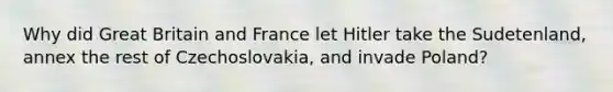 Why did Great Britain and France let Hitler take the Sudetenland, annex the rest of Czechoslovakia, and invade Poland?