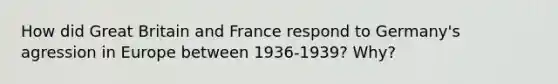 How did Great Britain and France respond to Germany's agression in Europe between 1936-1939? Why?