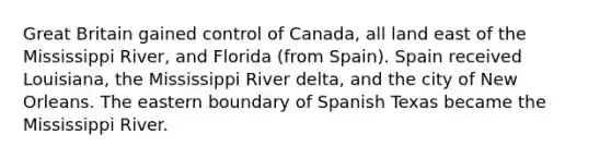 Great Britain gained control of Canada, all land east of the Mississippi River, and Florida (from Spain). Spain received Louisiana, the Mississippi River delta, and the city of New Orleans. The eastern boundary of Spanish Texas became the Mississippi River.