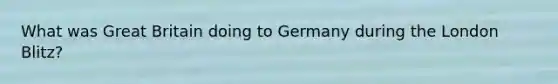 What was Great Britain doing to Germany during the London Blitz?